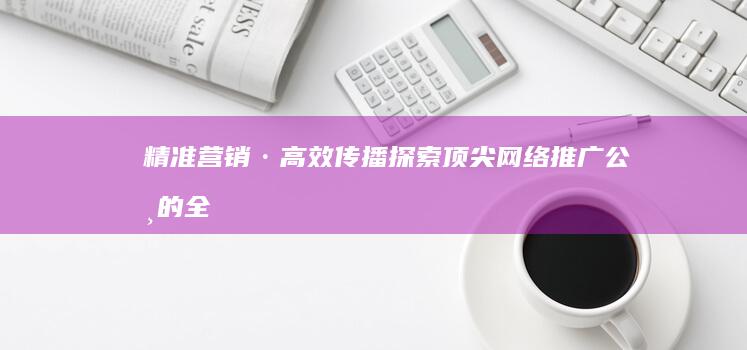 精准营销·高效传播：探索顶尖网络推广公司的全链路服务策略